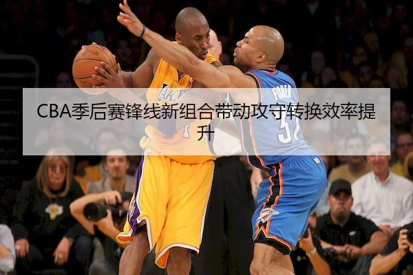 CBA季后赛锋线新组合带动攻守转换效率提升